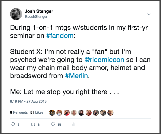 screenshot of a tweet by Josh Stenger. The tweet reads “During one on one meetings with students in my first year seminar on #fandom: Student X: I’m not really a “fan” but I’m psyched we’re going to Rhode Island comic so I can wear my chain mail body armor, hemet and broadsword from #Merlin. Me: Let me stop you right there. . .