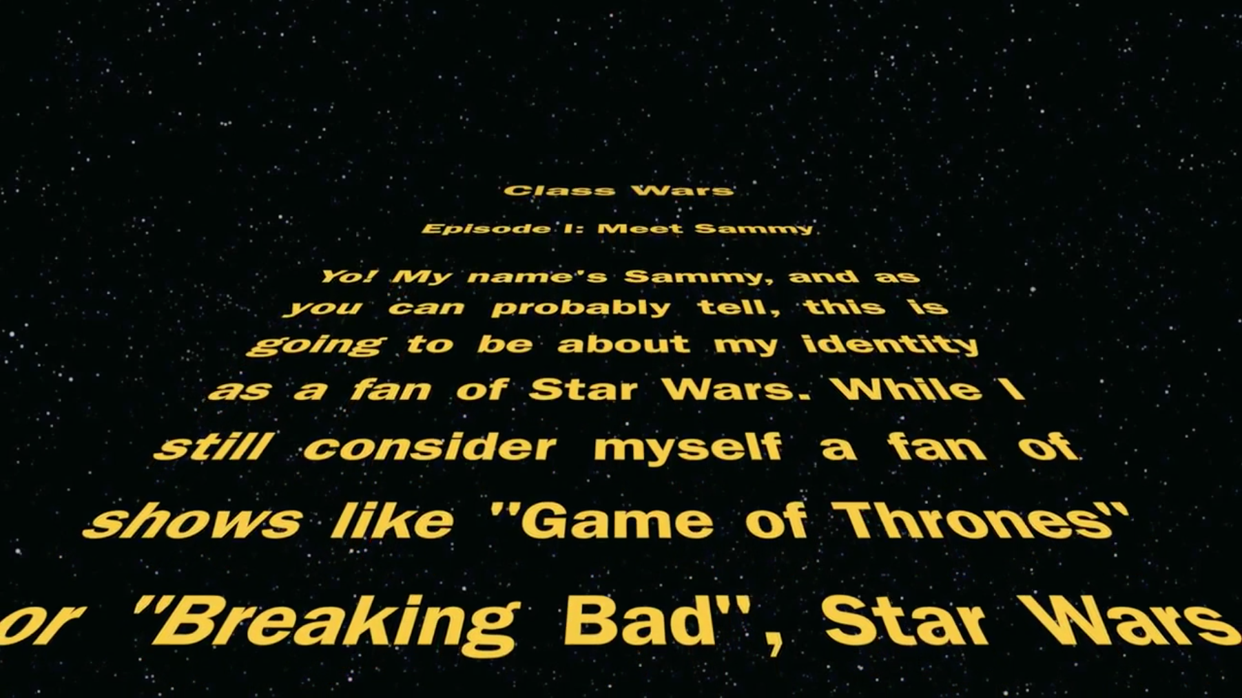 Screenshot of Video Autoethnography on Fan identity. Star Wars opening scroll with the text in yellow over a black background. The text reads: Yo! My name’s Sammy, and as you can probably tell, this is going to be about my identity as a fan of Star Wars. While I still consider myself a fan of shows like “Game of Thrones: or “Breaking Bad”, Star Wars . . .