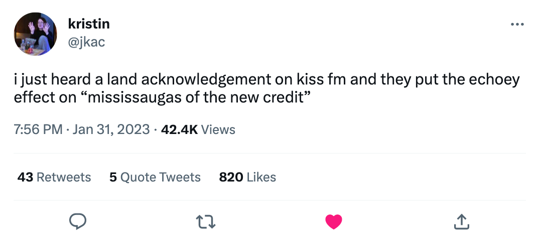 Screenshot of tweet that says: i just heard a land acknowledgment on kiss fm and they put the echoey effect on 'mississauguas of the new credit'